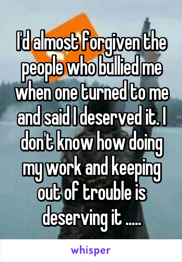 I'd almost forgiven the people who bullied me when one turned to me and said I deserved it. I don't know how doing my work and keeping out of trouble is deserving it .....