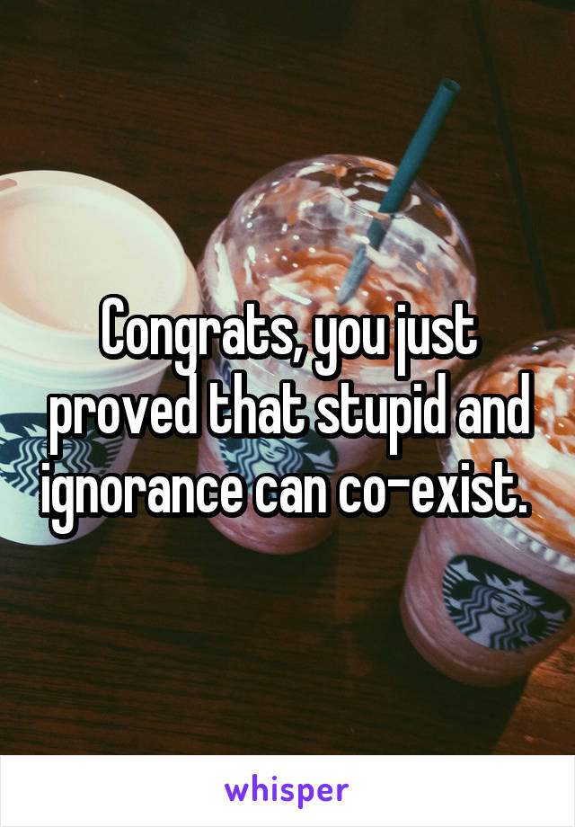 Congrats, you just proved that stupid and ignorance can co-exist. 