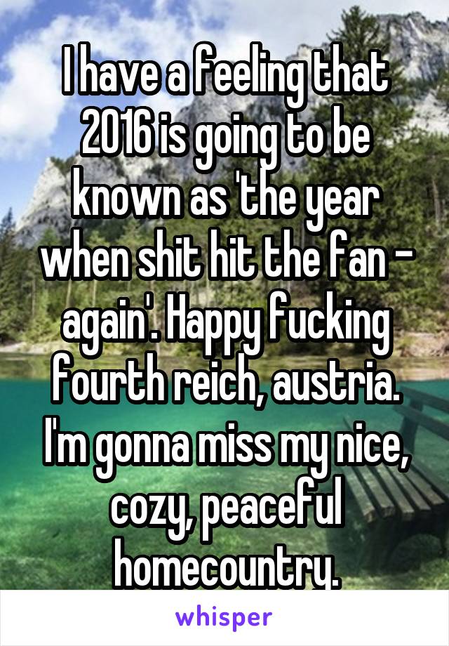 I have a feeling that 2016 is going to be known as 'the year when shit hit the fan - again'. Happy fucking fourth reich, austria. I'm gonna miss my nice, cozy, peaceful homecountry.