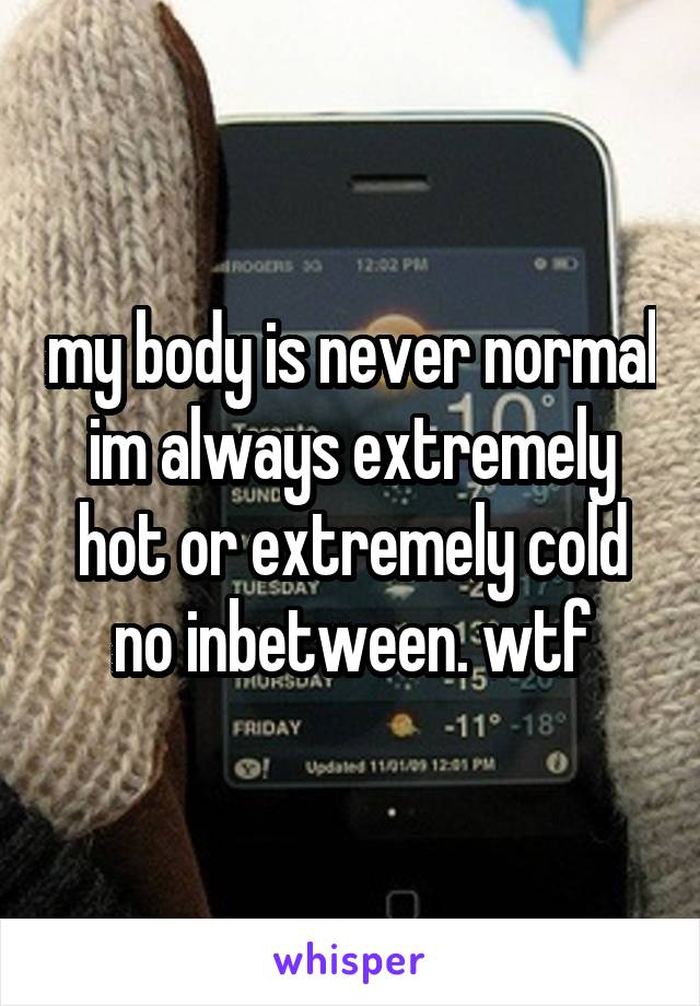 my body is never normal im always extremely hot or extremely cold no inbetween. wtf