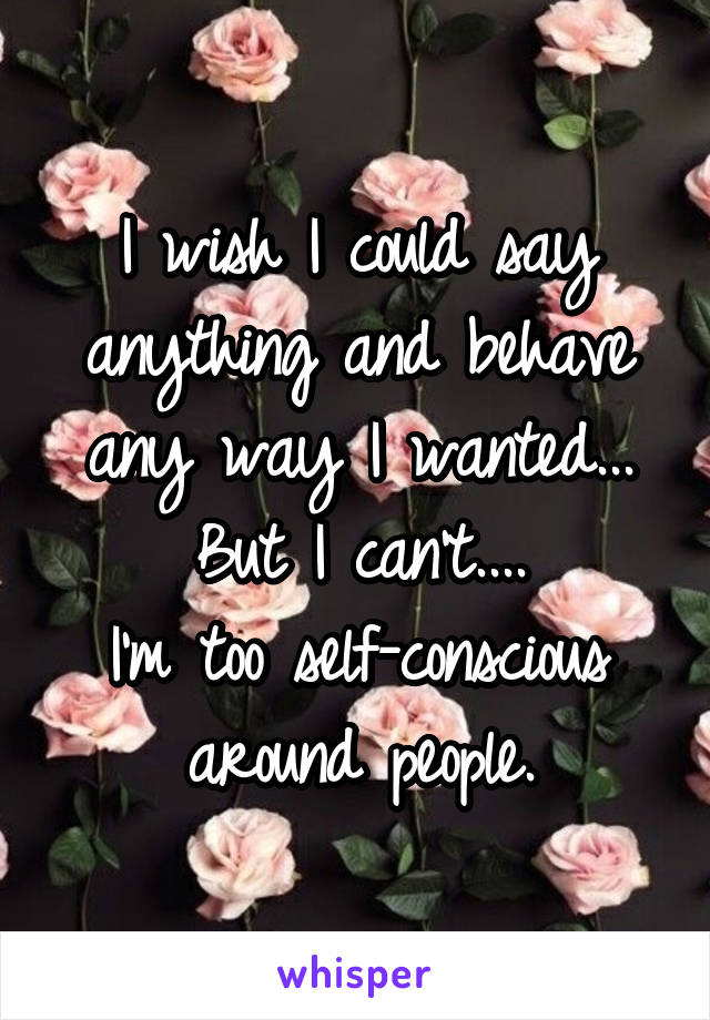 I wish I could say anything and behave any way I wanted...
But I can't....
I'm too self-conscious around people.