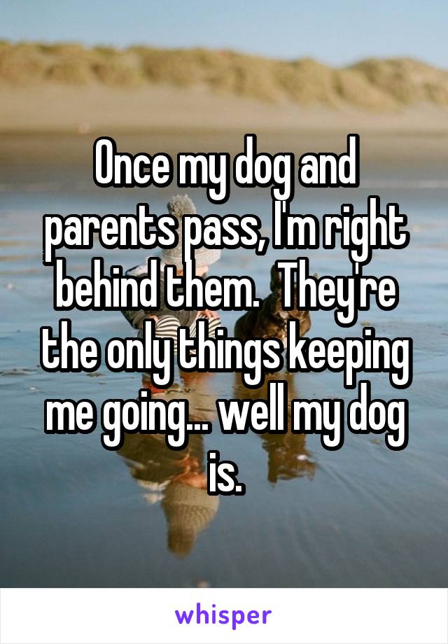 Once my dog and parents pass, I'm right behind them.  They're the only things keeping me going... well my dog is.