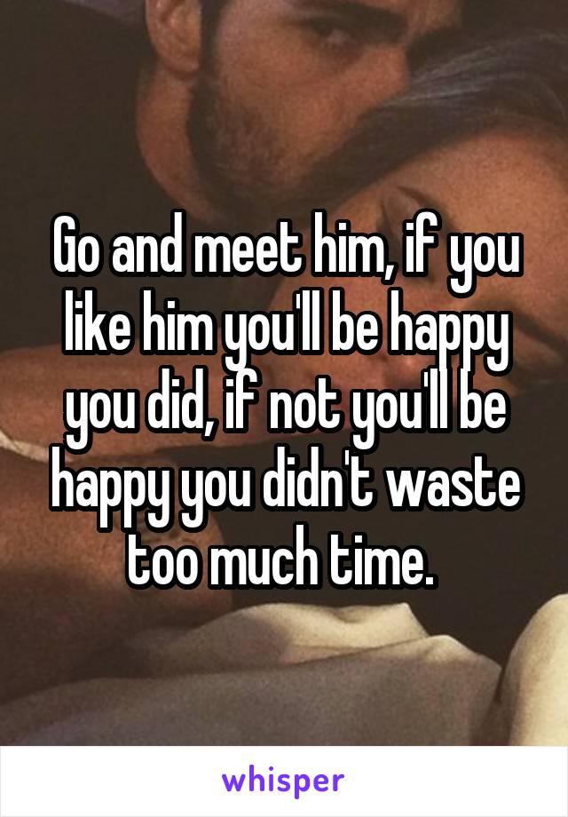 Go and meet him, if you like him you'll be happy you did, if not you'll be happy you didn't waste too much time. 