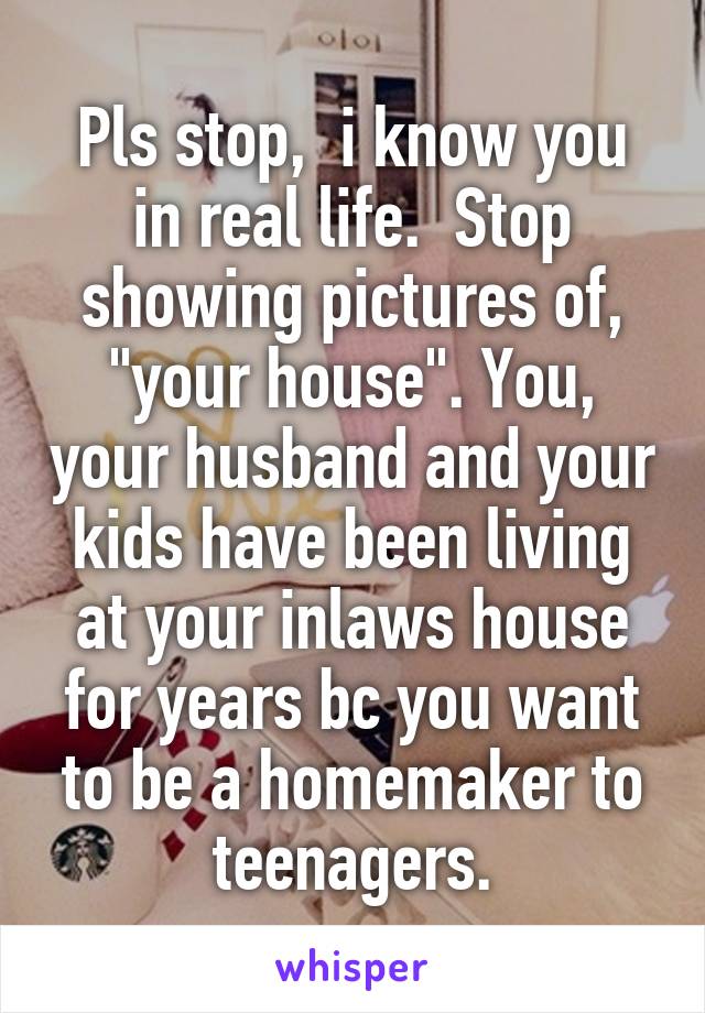 Pls stop,  i know you in real life.  Stop showing pictures of, "your house". You, your husband and your kids have been living at your inlaws house for years bc you want to be a homemaker to teenagers.