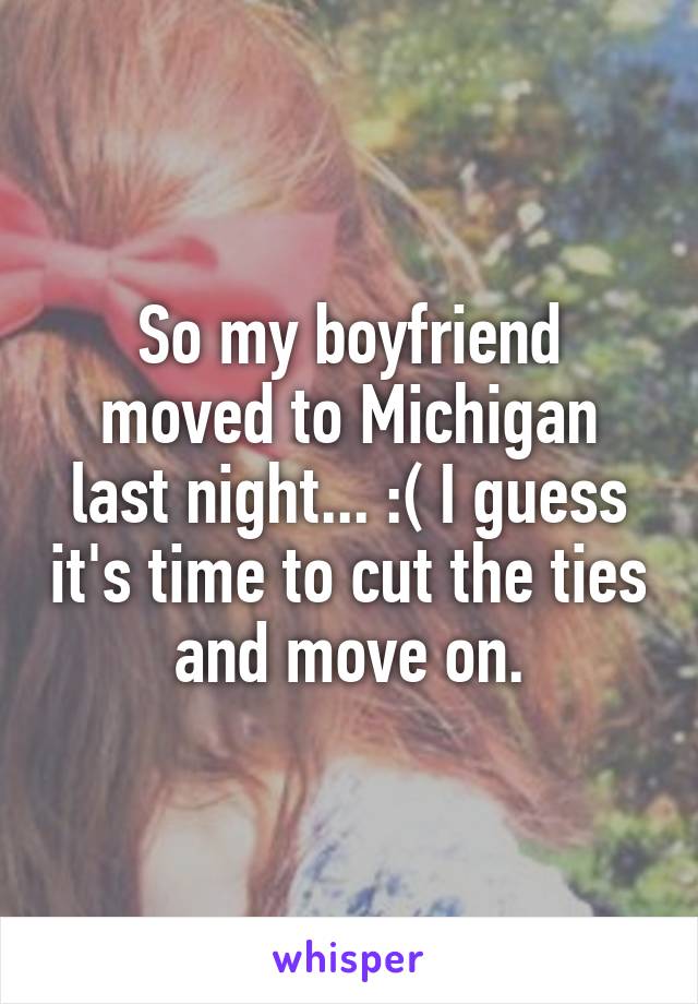 So my boyfriend moved to Michigan last night... :( I guess it's time to cut the ties and move on.