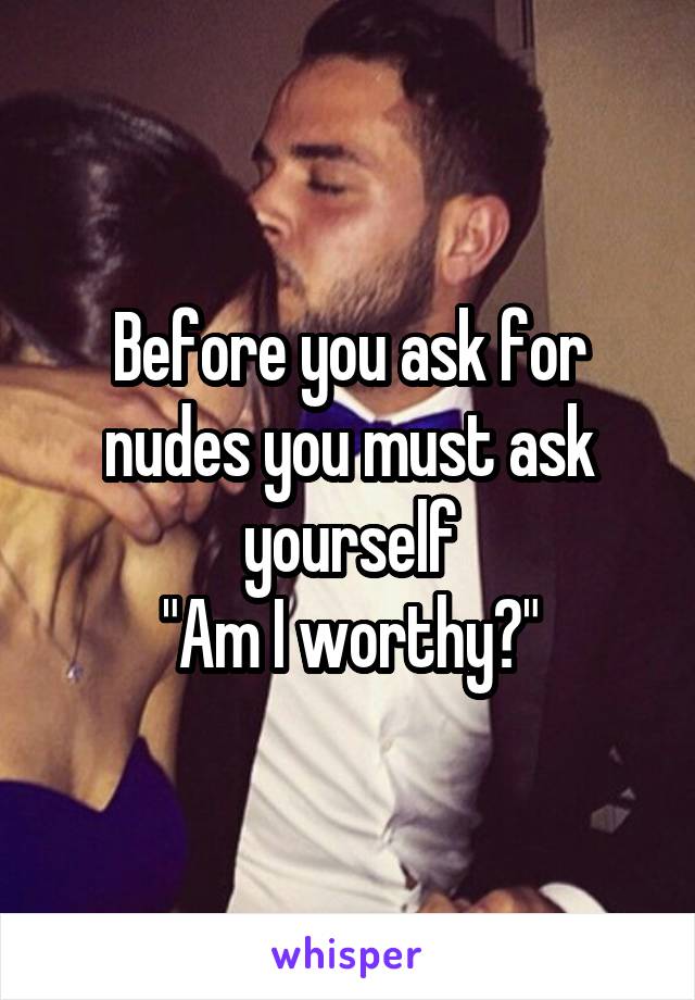 Before you ask for nudes you must ask yourself
"Am I worthy?"