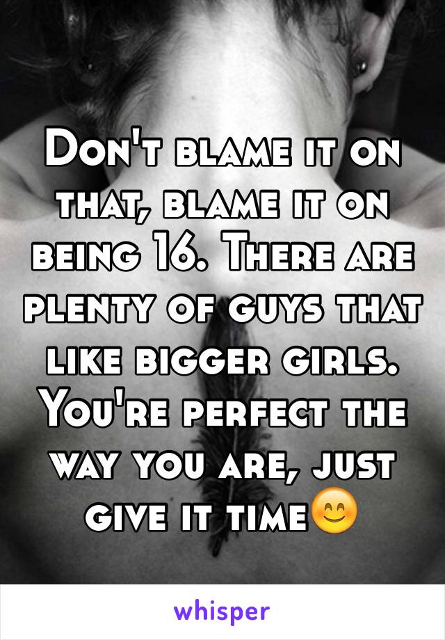 Don't blame it on that, blame it on being 16. There are plenty of guys that like bigger girls. You're perfect the way you are, just give it time😊