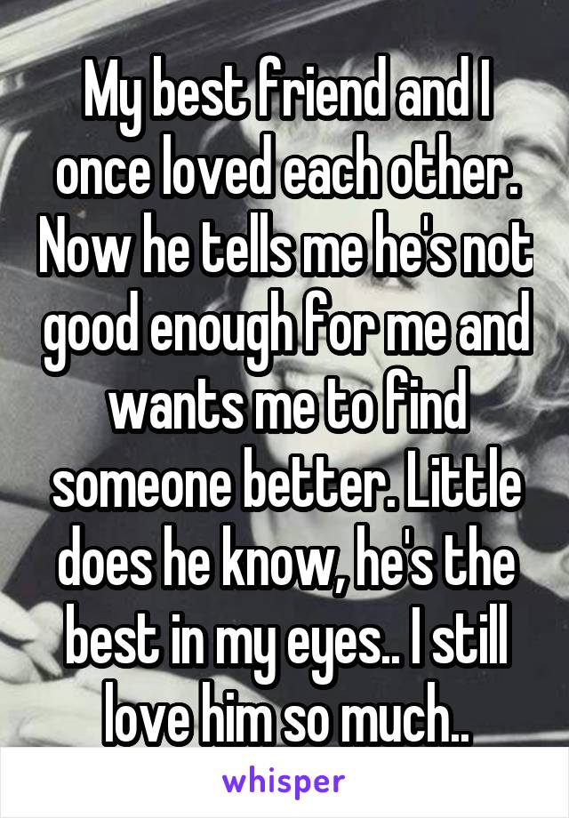 My best friend and I once loved each other. Now he tells me he's not good enough for me and wants me to find someone better. Little does he know, he's the best in my eyes.. I still love him so much..