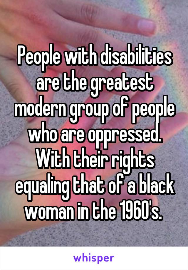 People with disabilities are the greatest modern group of people who are oppressed. With their rights equaling that of a black woman in the 1960's. 