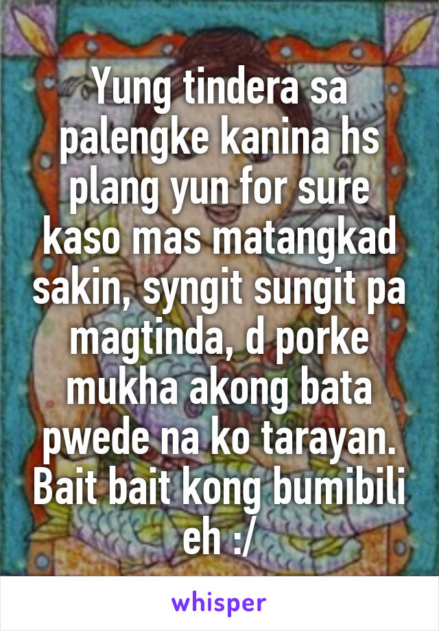 Yung tindera sa palengke kanina hs plang yun for sure kaso mas matangkad sakin, syngit sungit pa magtinda, d porke mukha akong bata pwede na ko tarayan. Bait bait kong bumibili eh :/