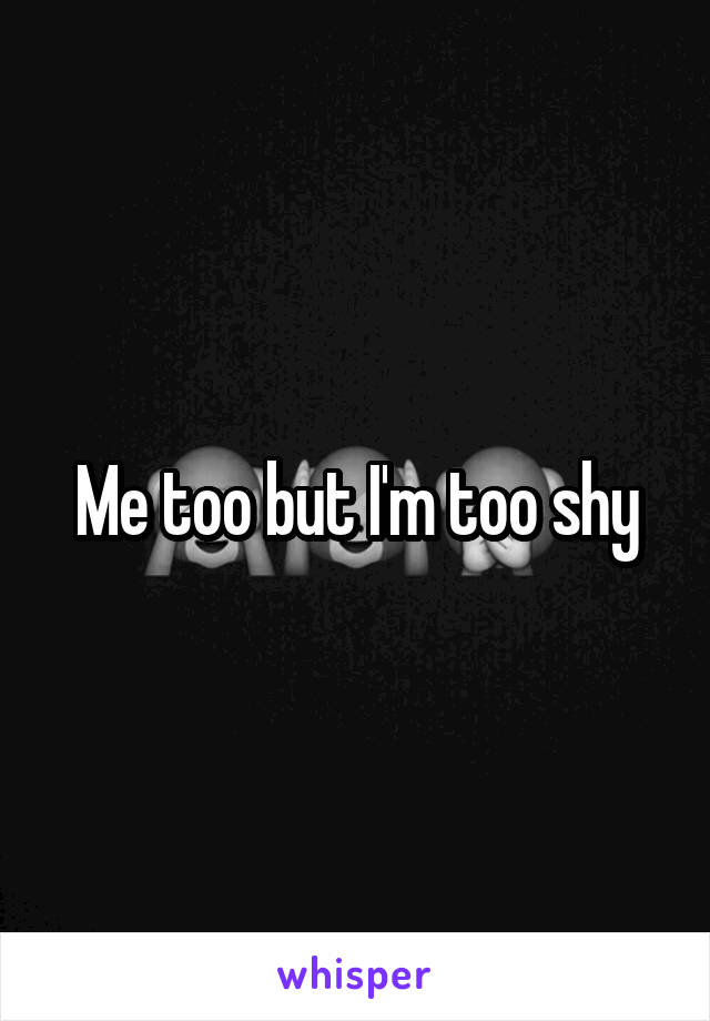 Me too but I'm too shy