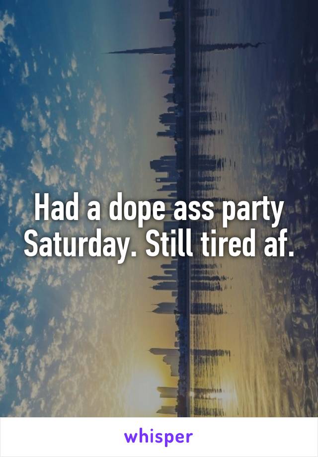 Had a dope ass party Saturday. Still tired af.