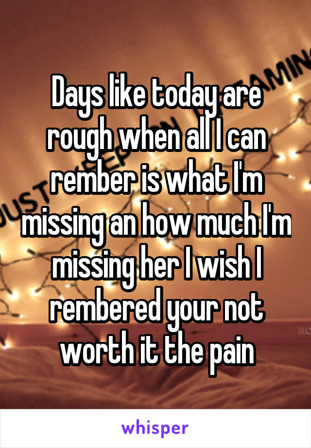 Days like today are rough when all I can rember is what I'm missing an how much I'm missing her I wish I rembered your not worth it the pain