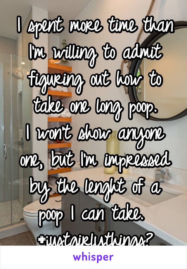 I spent more time than I'm willing to admit figuring out how to take one long poop.
I won't show anyone one, but I'm impressed by the lenght of a poop I can take. 
#justgirlythings?