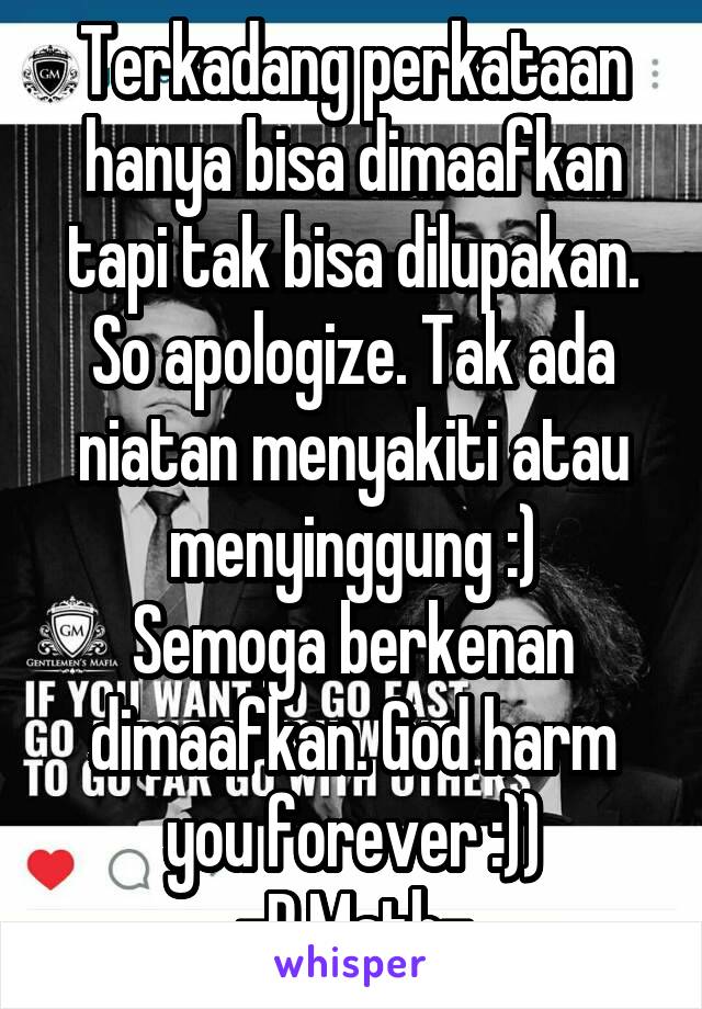 Terkadang perkataan hanya bisa dimaafkan tapi tak bisa dilupakan. So apologize. Tak ada niatan menyakiti atau menyinggung :)
Semoga berkenan dimaafkan. God harm you forever :))
-P.Math-