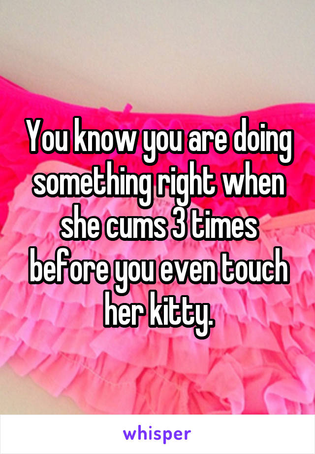 You know you are doing something right when she cums 3 times before you even touch her kitty.