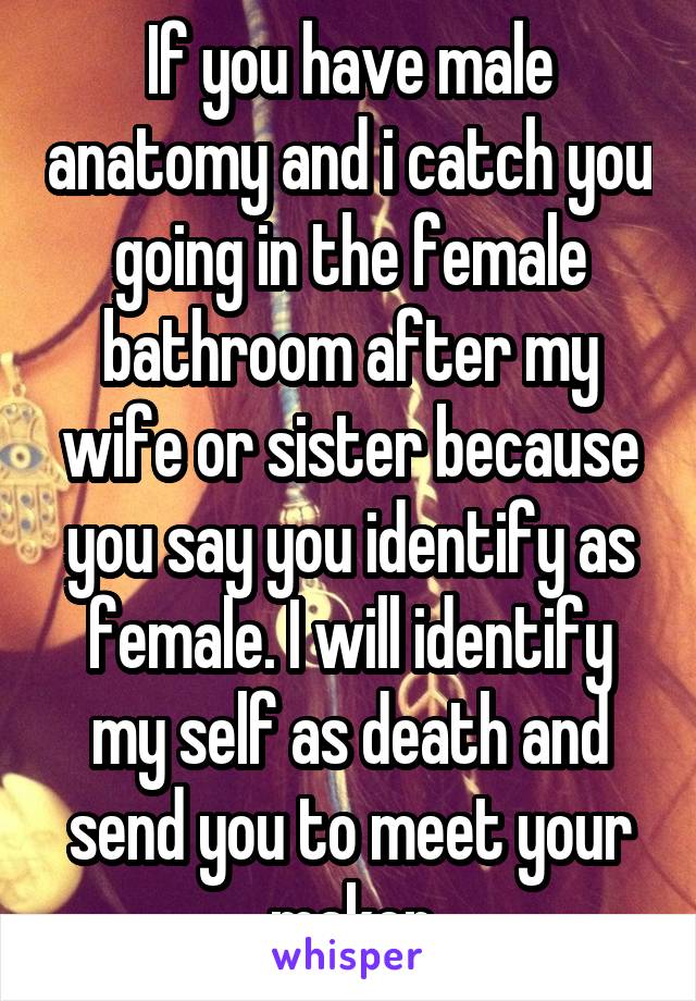 If you have male anatomy and i catch you going in the female bathroom after my wife or sister because you say you identify as female. I will identify my self as death and send you to meet your maker