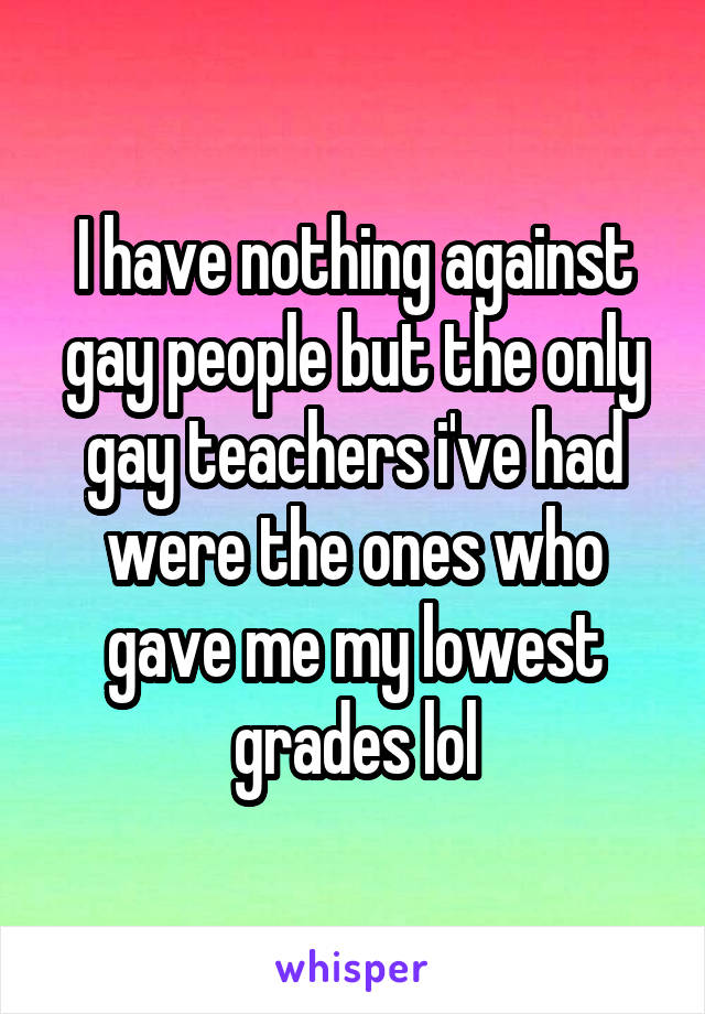 I have nothing against gay people but the only gay teachers i've had were the ones who gave me my lowest grades lol