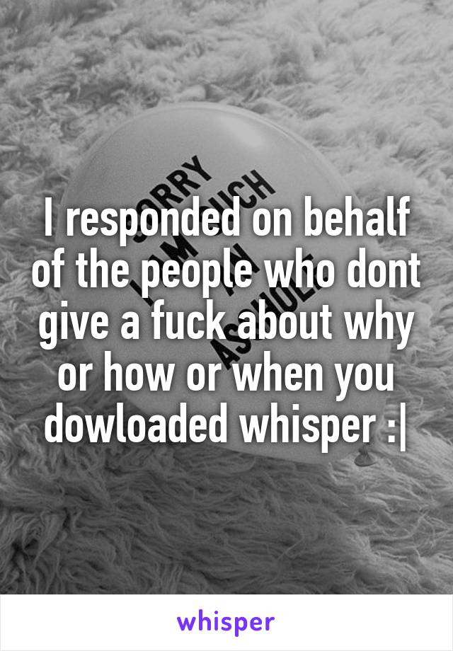 I responded on behalf of the people who dont give a fuck about why or how or when you dowloaded whisper :|