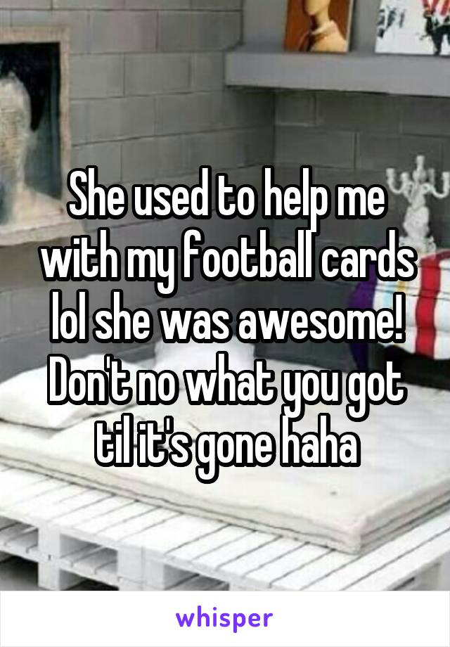 She used to help me with my football cards lol she was awesome! Don't no what you got til it's gone haha