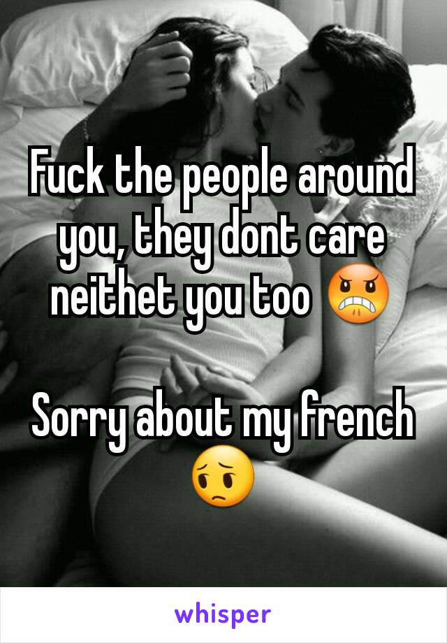 Fuck the people around you, they dont care neithet you too 😠

Sorry about my french 😔