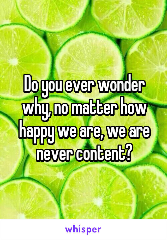 Do you ever wonder why, no matter how happy we are, we are never content?