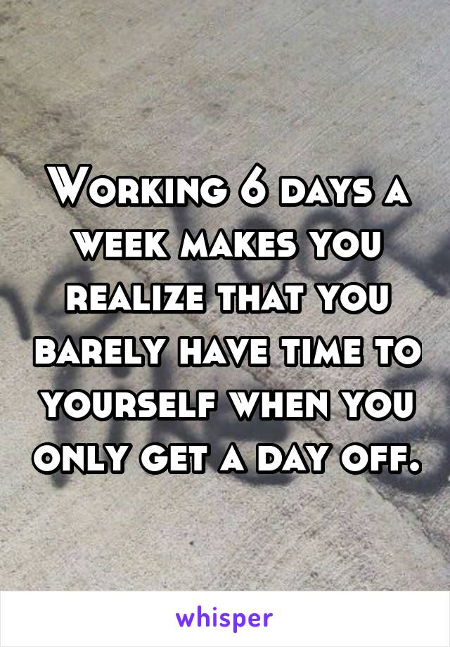 Working 6 days a week makes you realize that you barely have time to yourself when you only get a day off.