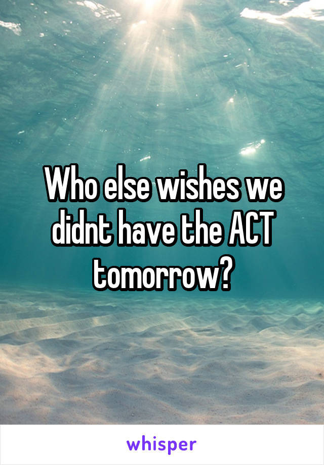 Who else wishes we didnt have the ACT tomorrow?