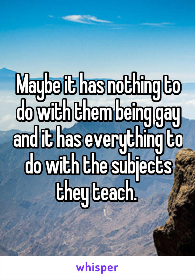 Maybe it has nothing to do with them being gay and it has everything to do with the subjects they teach. 