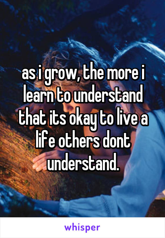 as i grow, the more i learn to understand that its okay to live a life others dont understand.