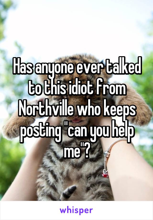 Has anyone ever talked to this idiot from Northville who keeps posting "can you help me"?