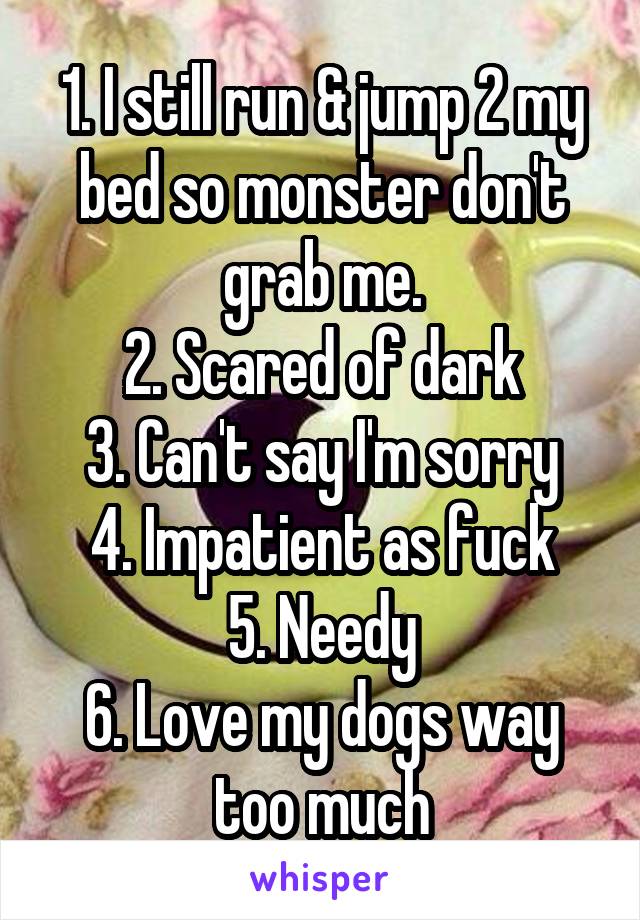 1. I still run & jump 2 my bed so monster don't grab me.
2. Scared of dark
3. Can't say I'm sorry
4. Impatient as fuck
5. Needy
6. Love my dogs way too much