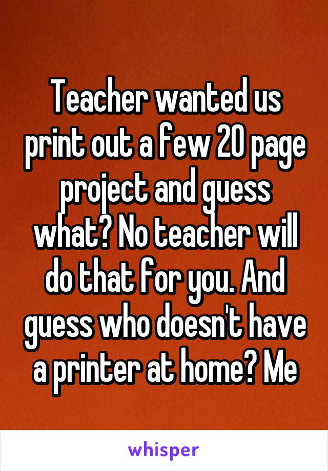 Teacher wanted us print out a few 20 page project and guess what? No teacher will do that for you. And guess who doesn't have a printer at home? Me