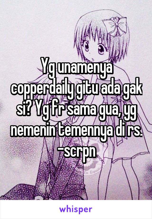 Yg unamenya copperdaily gitu ada gak si? Yg fr sama gua, yg nemenin temennya di rs. -scrpn