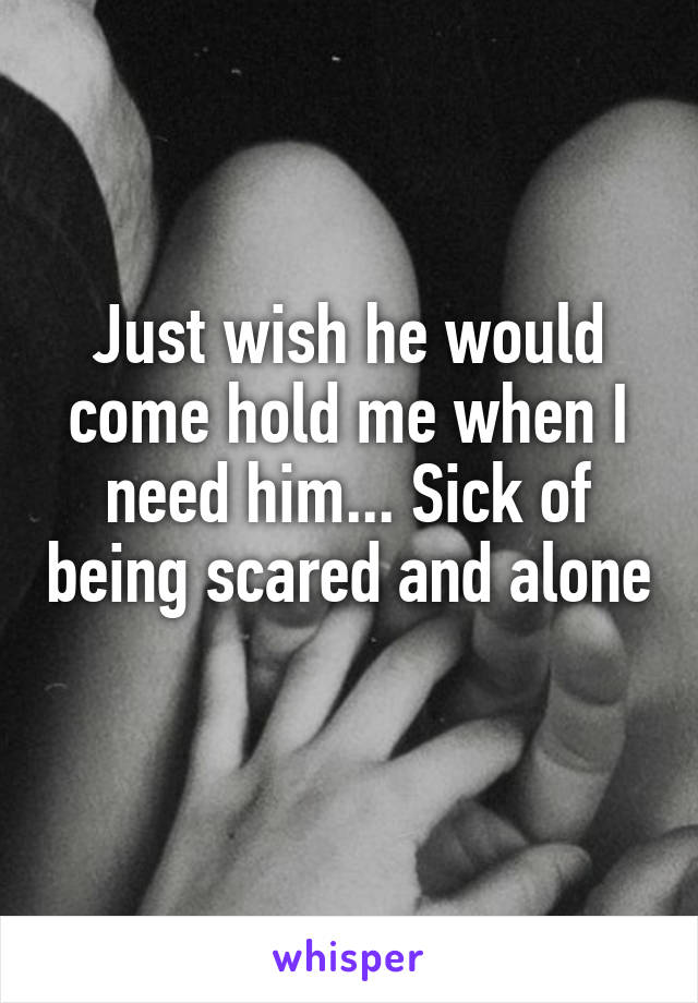 Just wish he would come hold me when I need him... Sick of being scared and alone 