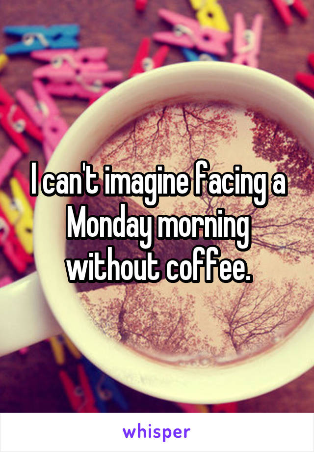 I can't imagine facing a Monday morning without coffee.