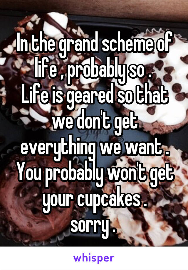 In the grand scheme of life , probably so . 
Life is geared so that we don't get everything we want . You probably won't get your cupcakes .
sorry . 