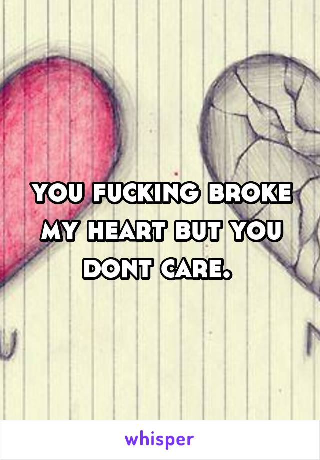 you fucking broke my heart but you dont care. 