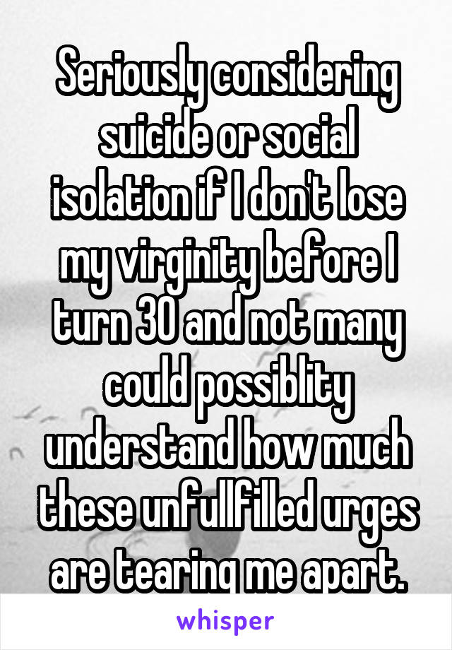 Seriously considering suicide or social isolation if I don't lose my virginity before I turn 30 and not many could possiblity understand how much these unfullfilled urges are tearing me apart.