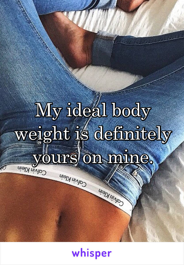 My ideal body weight is definitely yours on mine.