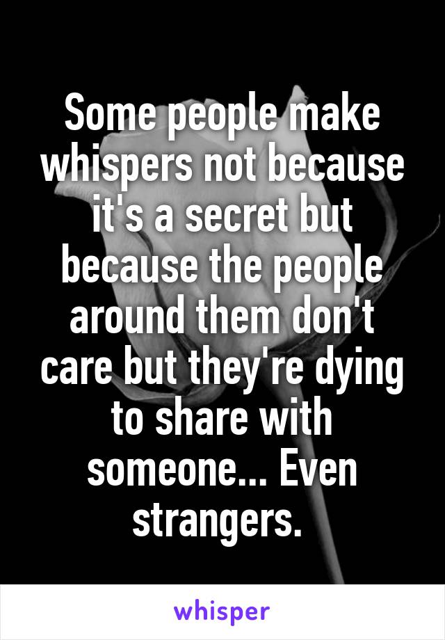 Some people make whispers not because it's a secret but because the people around them don't care but they're dying to share with someone... Even strangers. 