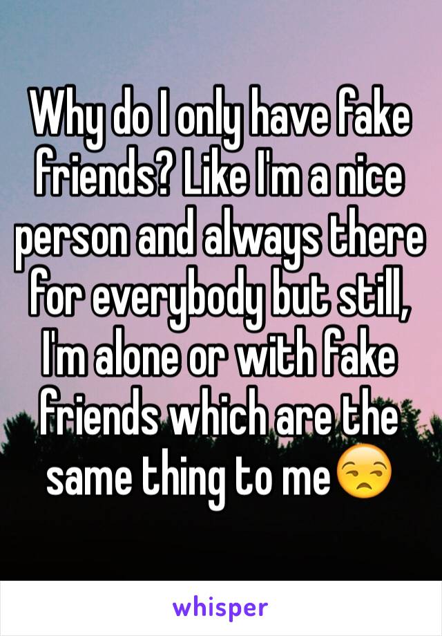 Why do I only have fake friends? Like I'm a nice person and always there for everybody but still, I'm alone or with fake friends which are the same thing to me😒