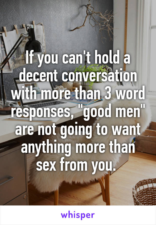 If you can't hold a decent conversation with more than 3 word responses, "good men" are not going to want anything more than sex from you. 