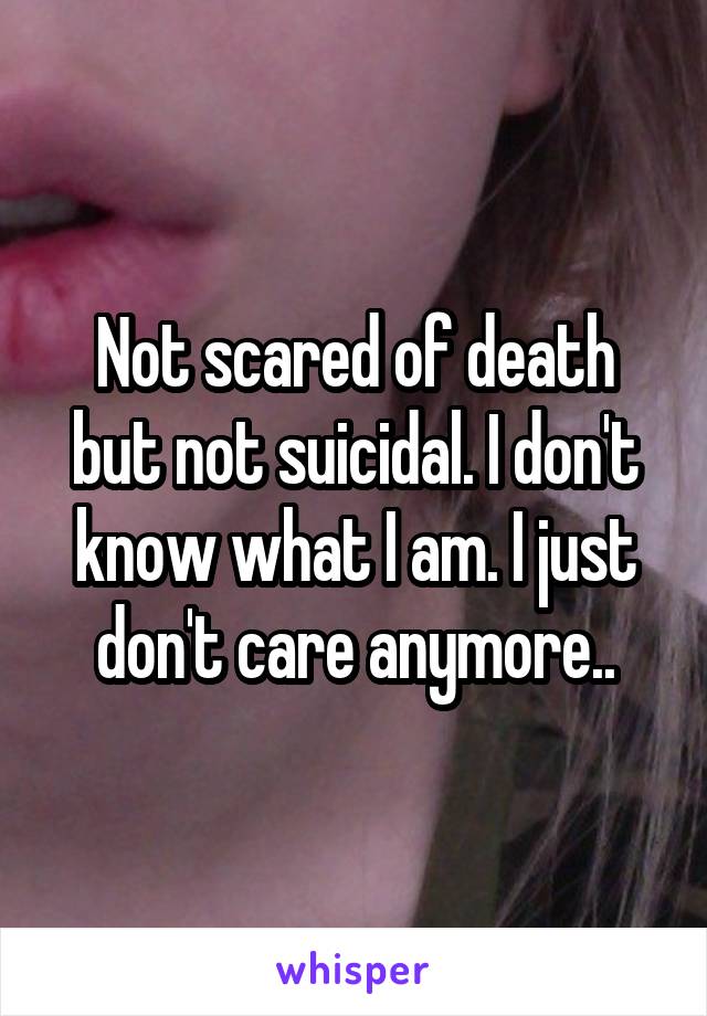 Not scared of death but not suicidal. I don't know what I am. I just don't care anymore..