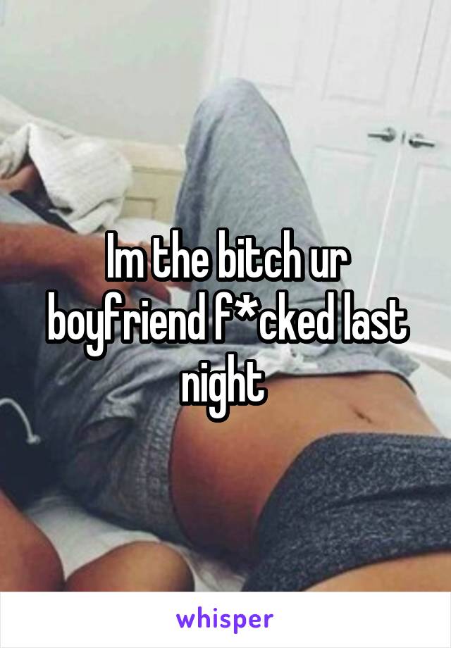 Im the bitch ur boyfriend f*cked last night 