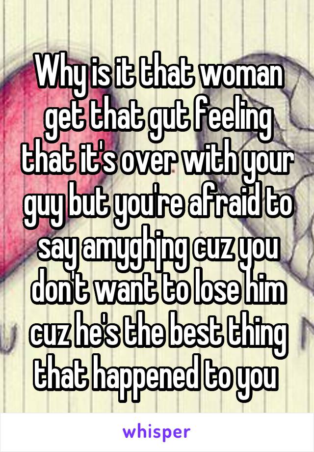 Why is it that woman get that gut feeling that it's over with your guy but you're afraid to say amyghjng cuz you don't want to lose him cuz he's the best thing that happened to you 