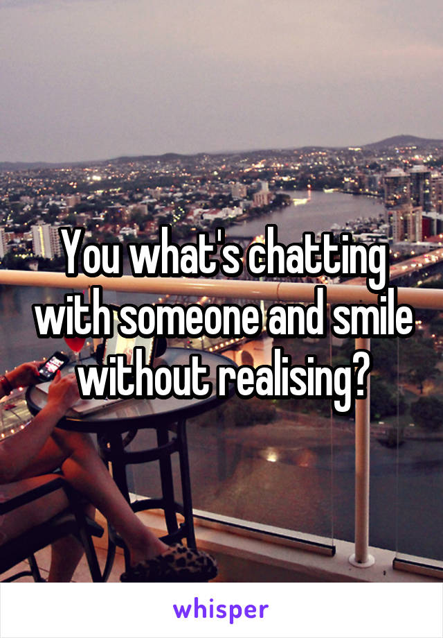 You what's chatting with someone and smile without realising?