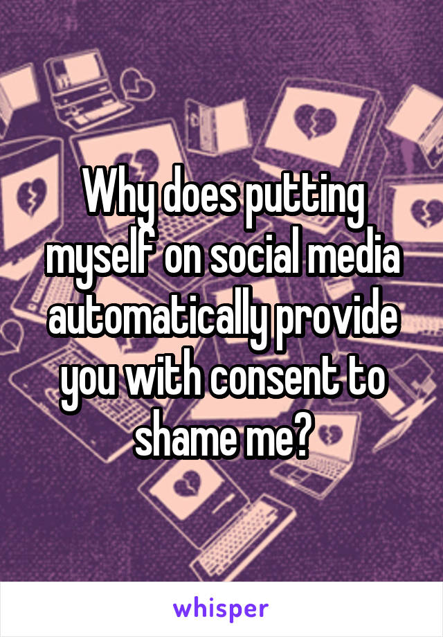 Why does putting myself on social media automatically provide you with consent to shame me?