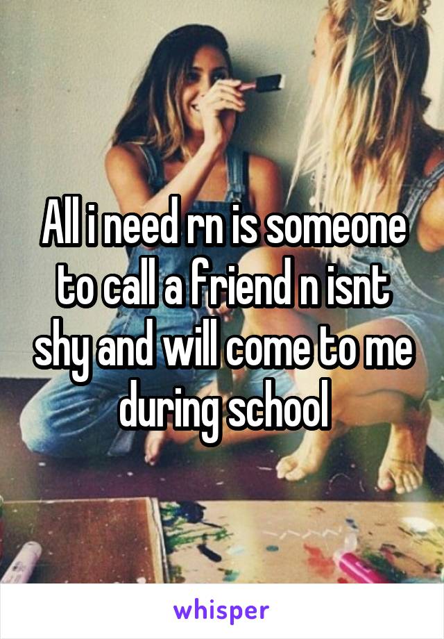 All i need rn is someone to call a friend n isnt shy and will come to me during school