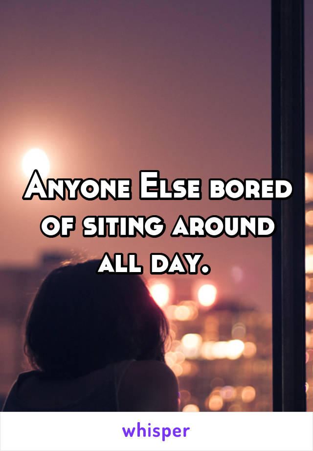 Anyone Else bored of siting around all day. 